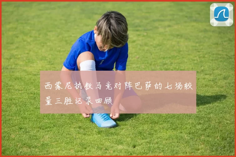 西蒙尼执教马竞对阵巴萨的七场较量三胜记录回顾