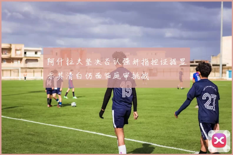 阿什拉夫坚决否认强奸指控证据显示其清白仍面临庭审挑战