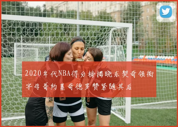 2020年代NBA得分榜揭晓东契奇领衔字母哥约基奇德罗赞紧随其后