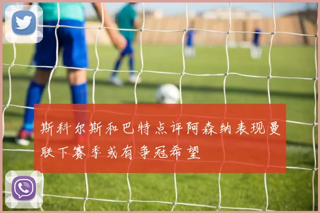 斯科尔斯和巴特点评阿森纳表现曼联下赛季或有争冠希望