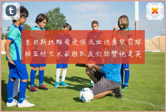 克尔斯托维奇受伤流血仍勇敢罚球助亚特兰大获胜队友们称赞他是英雄