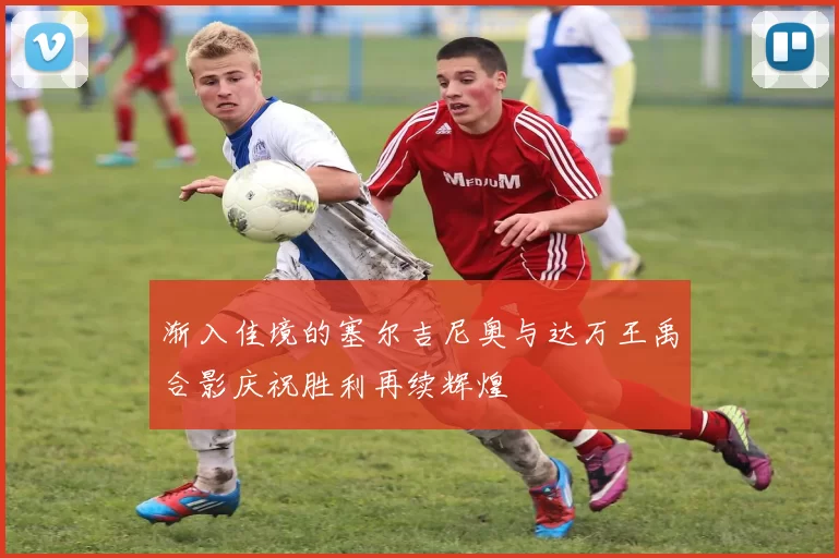 渐入佳境的塞尔吉尼奥与达万王禹合影庆祝胜利再续辉煌