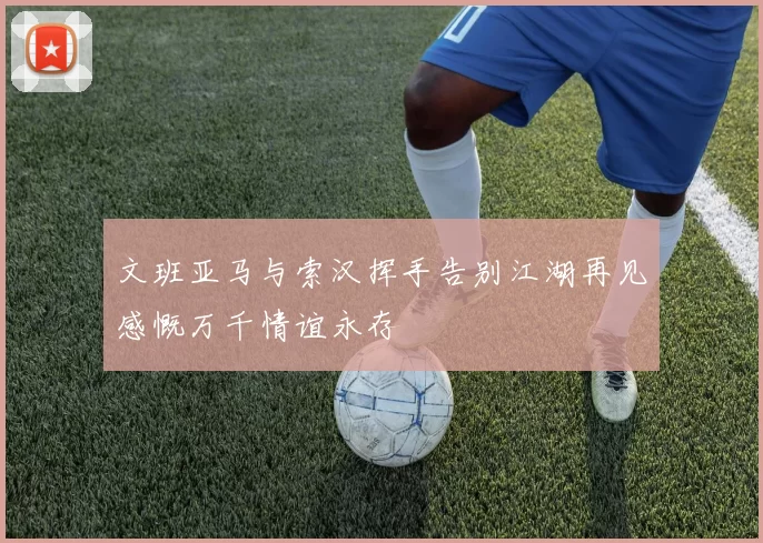 文班亚马与索汉挥手告别江湖再见感慨万千情谊永存