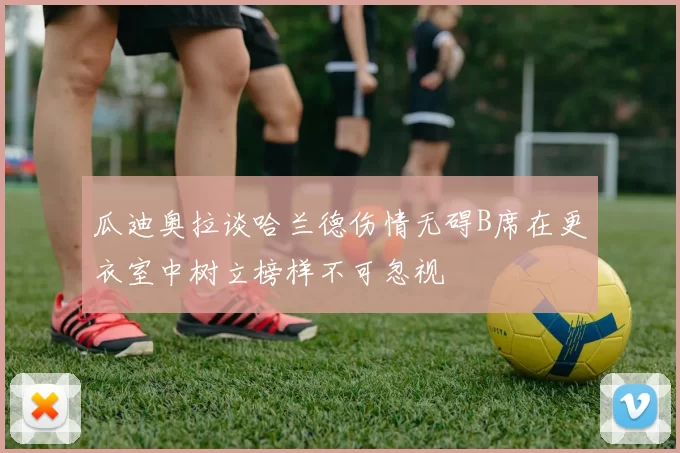 瓜迪奥拉谈哈兰德伤情无碍B席在更衣室中树立榜样不可忽视