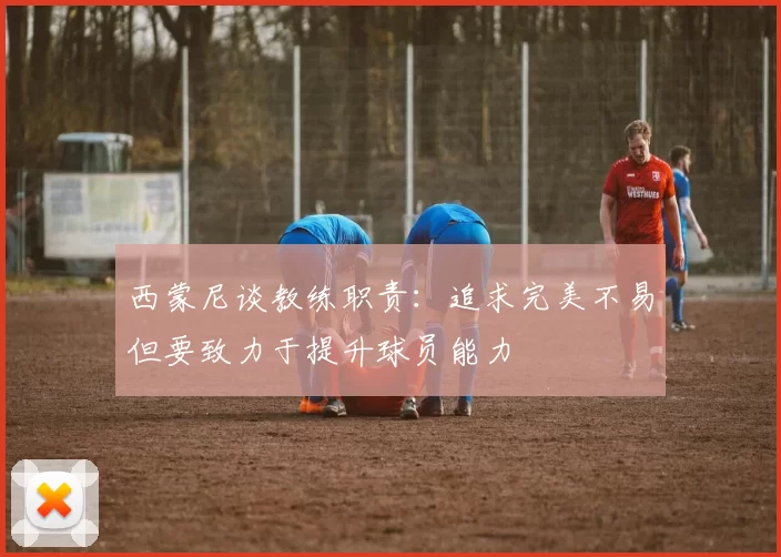 西蒙尼谈教练职责：追求完美不易但要致力于提升球员能力