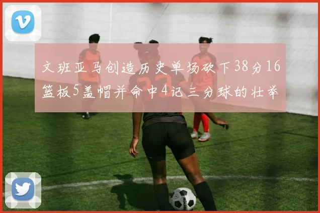 文班亚马创造历史单场砍下38分16篮板5盖帽并命中4记三分球的壮举