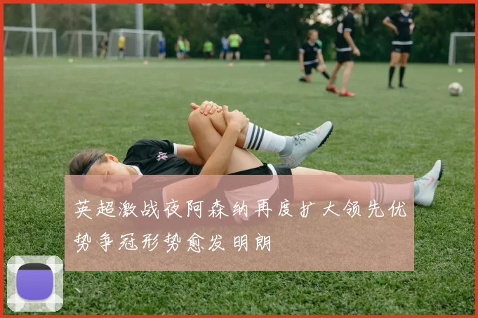 英超激战夜阿森纳再度扩大领先优势争冠形势愈发明朗