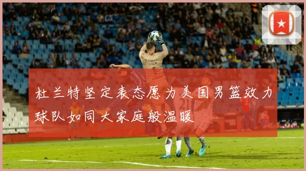 杜兰特坚定表态愿为美国男篮效力球队如同大家庭般温暖