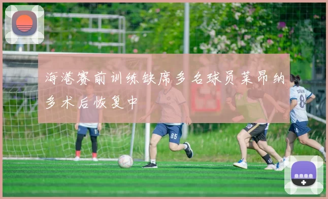 海港赛前训练缺席多名球员莱昂纳多术后恢复中