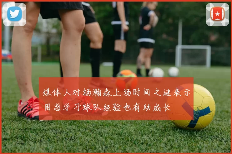 媒体人对杨瀚森上场时间之谜表示困惑学习球队经验也有助成长