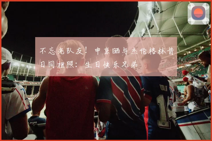不忘老队友！申京晒与杰伦格林昔日同框照：生日快乐兄弟