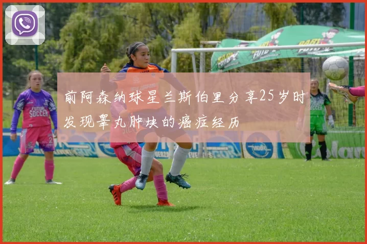 前阿森纳球星兰斯伯里分享25岁时发现睾丸肿块的癌症经历