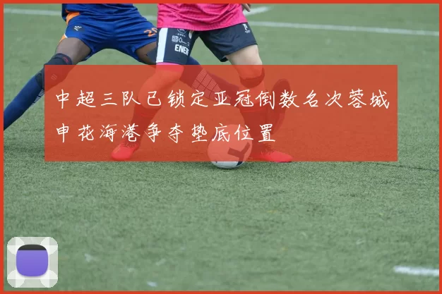 中超三队已锁定亚冠倒数名次蓉城申花海港争夺垫底位置