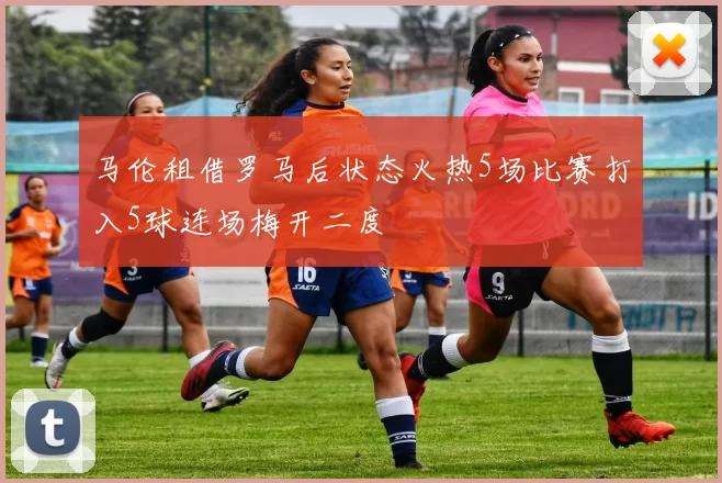 马伦租借罗马后状态火热5场比赛打入5球连场梅开二度
