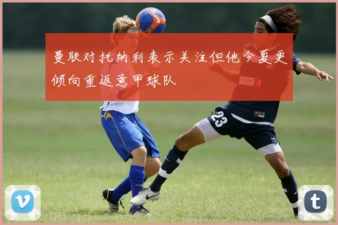 曼联对托纳利表示关注但他今夏更倾向重返意甲球队