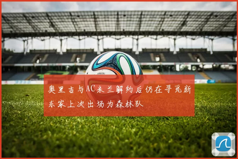 奥里吉与AC米兰解约后仍在寻觅新东家上次出场为森林队