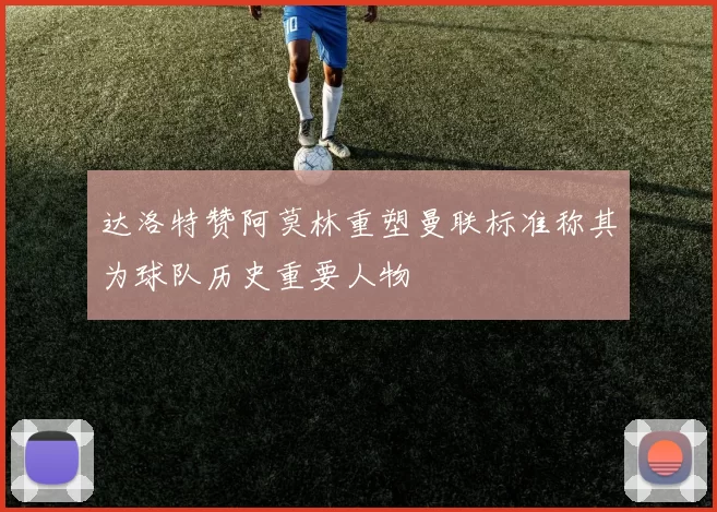 达洛特赞阿莫林重塑曼联标准称其为球队历史重要人物