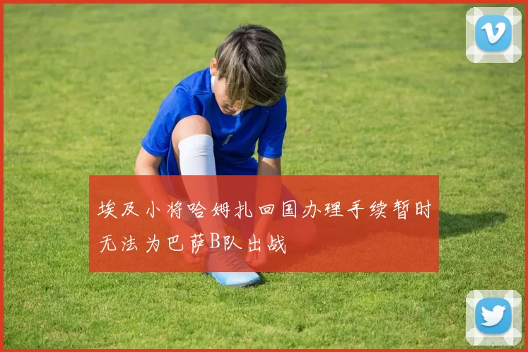 埃及小将哈姆扎回国办理手续暂时无法为巴萨B队出战