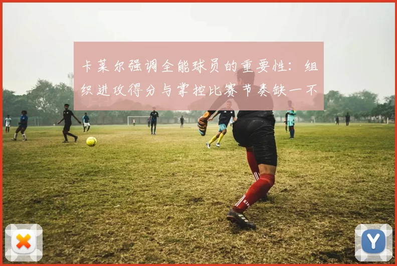 卡莱尔强调全能球员的重要性：组织进攻得分与掌控比赛节奏缺一不可