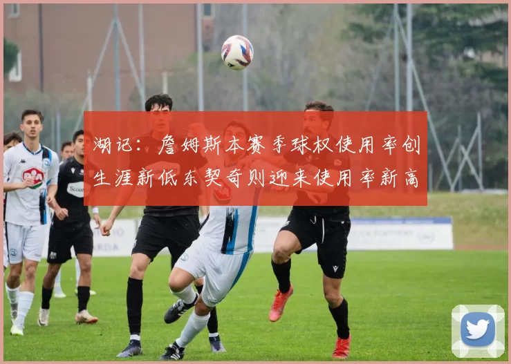 湖记：詹姆斯本赛季球权使用率创生涯新低东契奇则迎来使用率新高