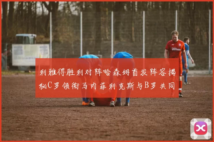 利雅得胜利对阵哈森姆首发阵容揭秘C罗领衔马内菲利克斯与B罗共同出战