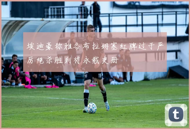 埃迪豪称雅各布拉姆塞红牌过于严厉绝杀胜利将永载史册