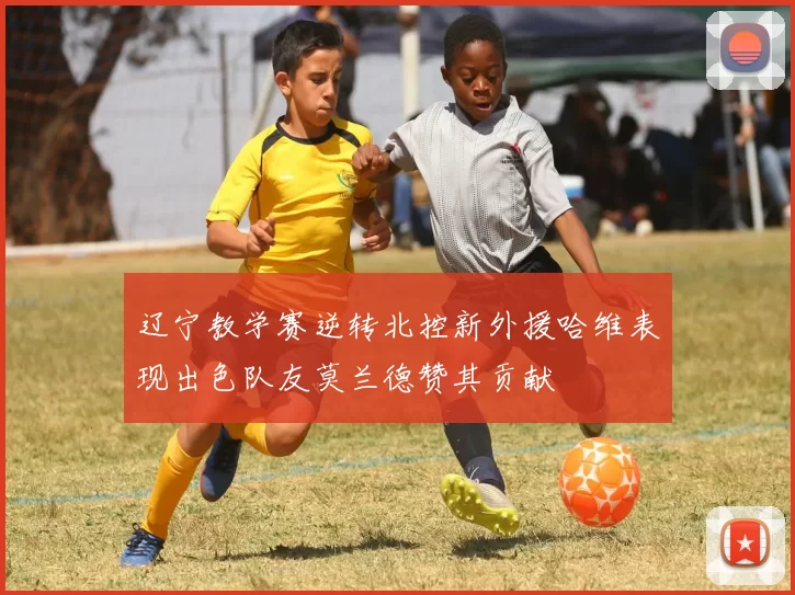 辽宁教学赛逆转北控新外援哈维表现出色队友莫兰德赞其贡献