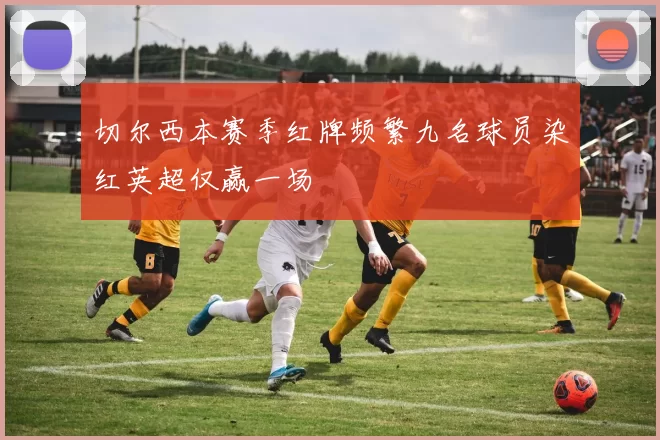切尔西本赛季红牌频繁九名球员染红英超仅赢一场