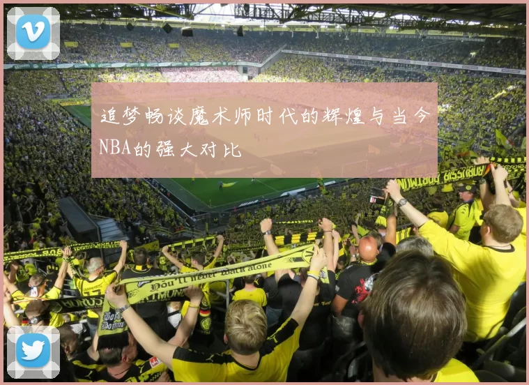 追梦畅谈魔术师时代的辉煌与当今NBA的强大对比