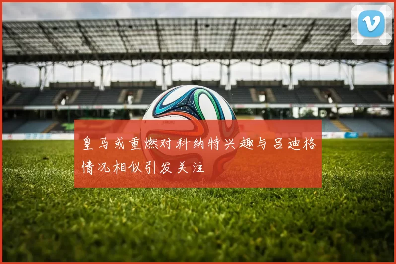 皇马或重燃对科纳特兴趣与吕迪格情况相似引发关注