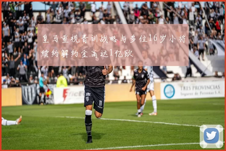 皇马重视青训战略与多位16岁小将续约解约金高达1亿欧