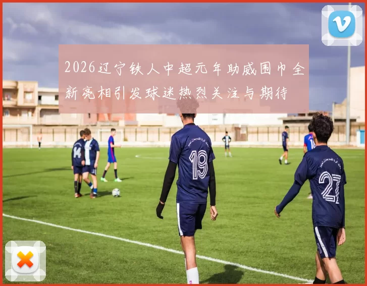 2026辽宁铁人中超元年助威围巾全新亮相引发球迷热烈关注与期待