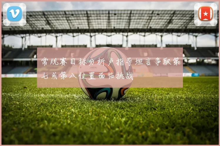 常规赛目标分析卢指导坦言争取第七或第八位置面临挑战